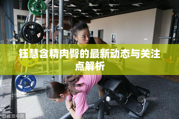 钰慧含精肉臀的最新动态与关注点解析