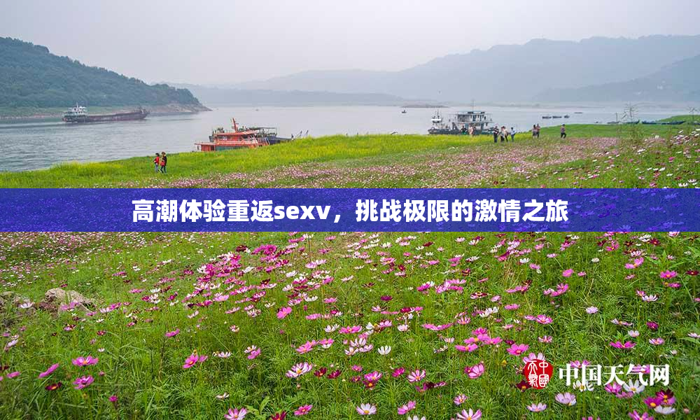 高潮体验重返sexv，挑战极限的激情之旅