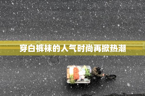 穿白裤袜的人气时尚再掀热潮