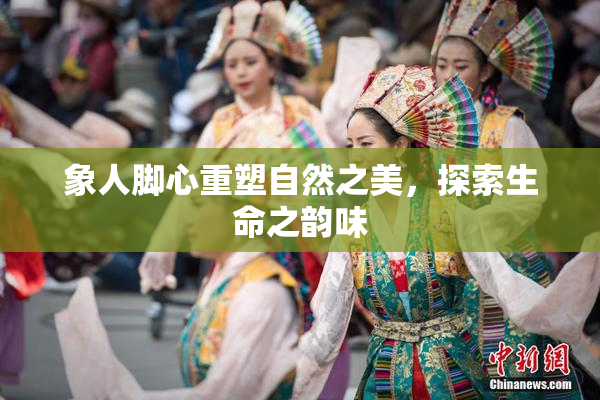 象人脚心重塑自然之美，探索生命之韵味