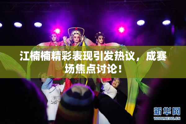 江楠楠精彩表现引发热议，成赛场焦点讨论！