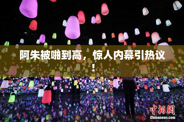 阿朱被啪到高，惊人内幕引热议！