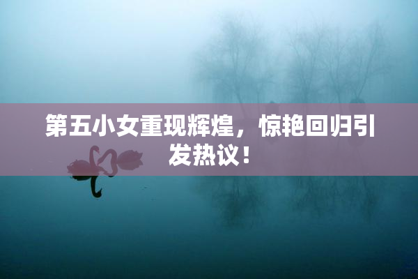 第五小女重现辉煌，惊艳回归引发热议！