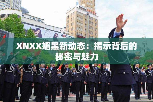 XNXX媚黑新动态：揭示背后的秘密与魅力