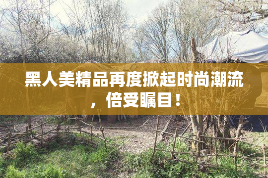 黑人美精品再度掀起时尚潮流，倍受瞩目！