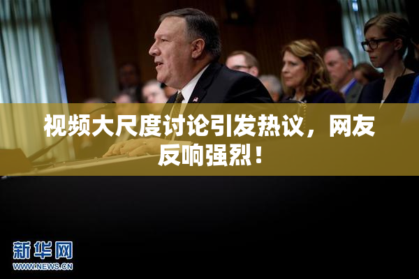 视频大尺度讨论引发热议，网友反响强烈！