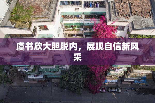 虞书欣大胆脱内，展现自信新风采