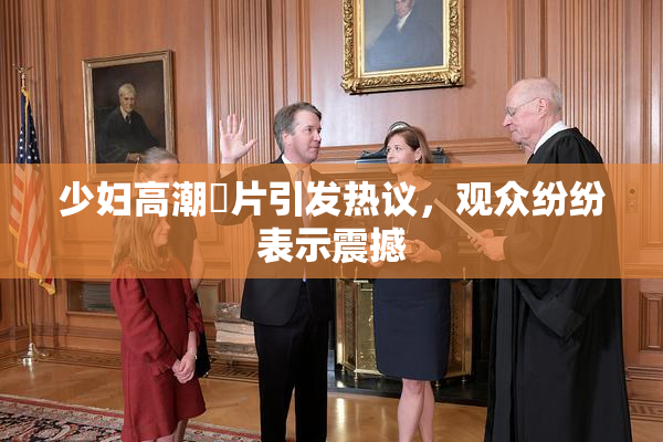 少妇高潮婬片引发热议，观众纷纷表示震撼