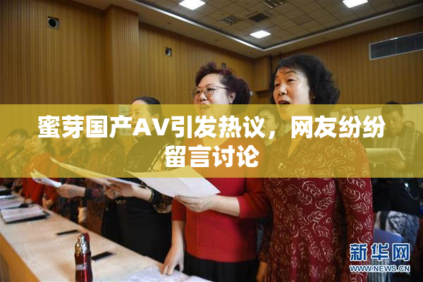 蜜芽国产AV引发热议，网友纷纷留言讨论