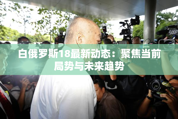 白俄罗斯18最新动态：聚焦当前局势与未来趋势