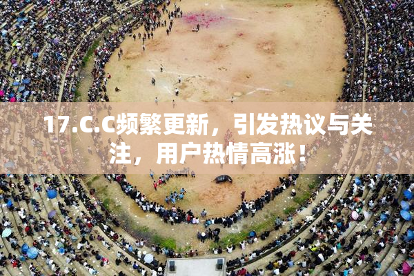 17.C.C频繁更新，引发热议与关注，用户热情高涨！