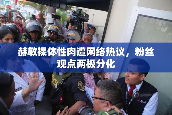 赫敏裸体性肉遭网络热议，粉丝观点两极分化