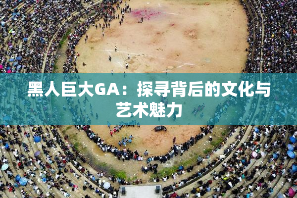 黑人巨大GA：探寻背后的文化与艺术魅力
