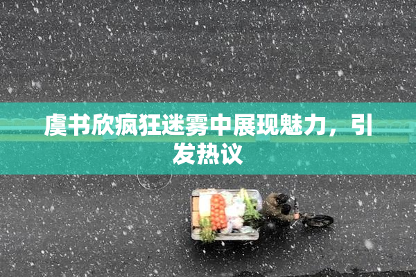 虞书欣疯狂迷雾中展现魅力，引发热议