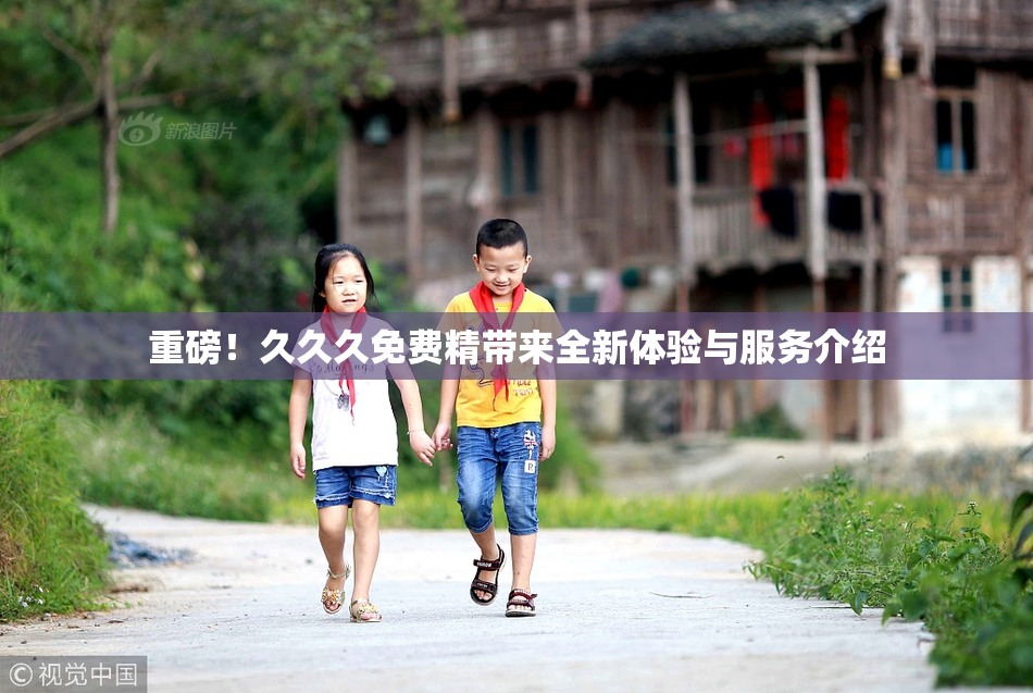重磅！久久久免费精带来全新体验与服务介绍