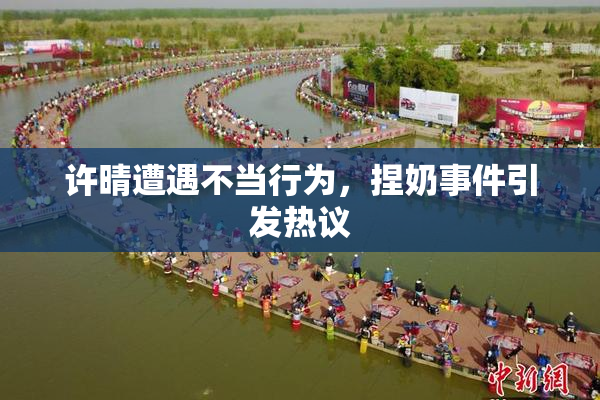 许晴遭遇不当行为，捏奶事件引发热议