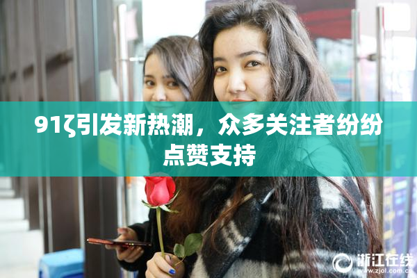 91ζ引发新热潮，众多关注者纷纷点赞支持