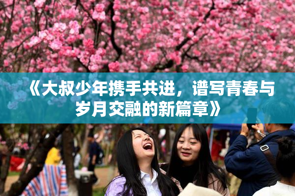 《大叔少年携手共进，谱写青春与岁月交融的新篇章》