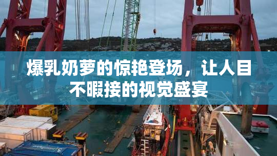 爆乳奶萝的惊艳登场，让人目不暇接的视觉盛宴
