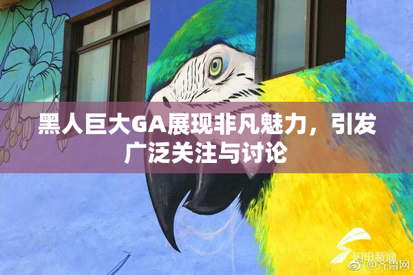 黑人巨大GA展现非凡魅力，引发广泛关注与讨论