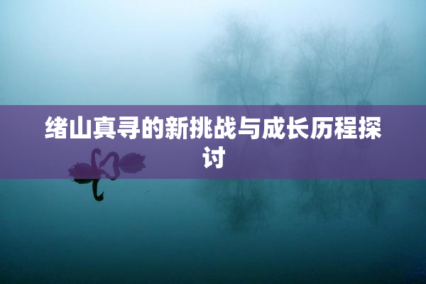 绪山真寻的新挑战与成长历程探讨