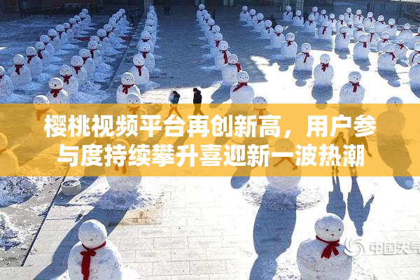 樱桃视频平台再创新高，用户参与度持续攀升喜迎新一波热潮