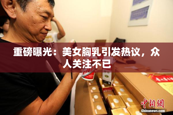 重磅曝光：美女胸乳引发热议，众人关注不已