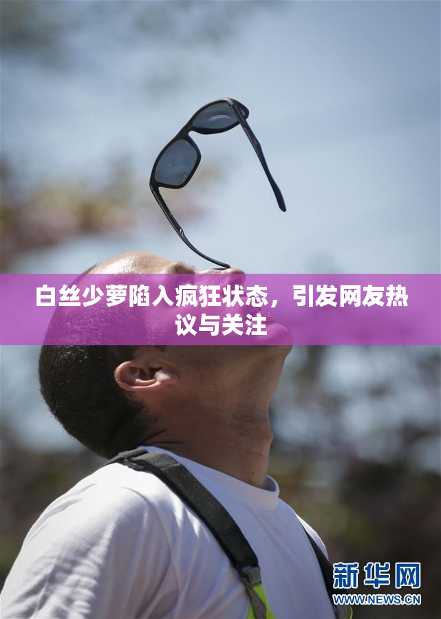 白丝少萝陷入疯狂状态，引发网友热议与关注