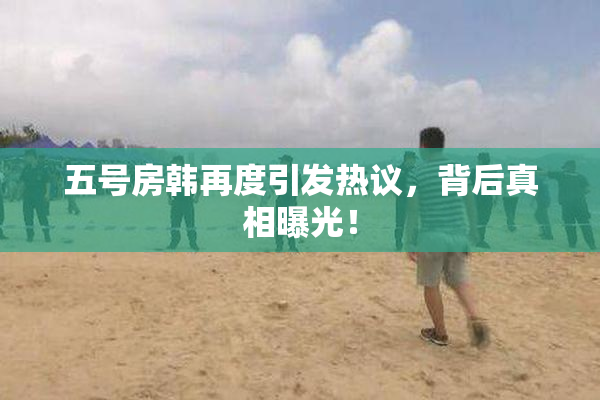 五号房韩再度引发热议，背后真相曝光！