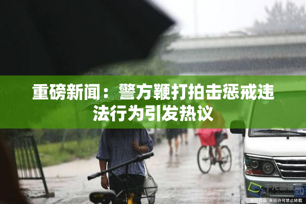 重磅新闻：警方鞭打拍击惩戒违法行为引发热议