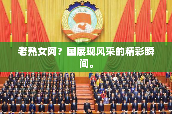 老熟女阿？国展现风采的精彩瞬间。