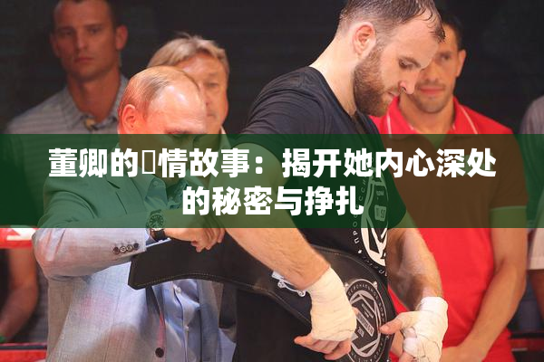 董卿的婬情故事：揭开她内心深处的秘密与挣扎