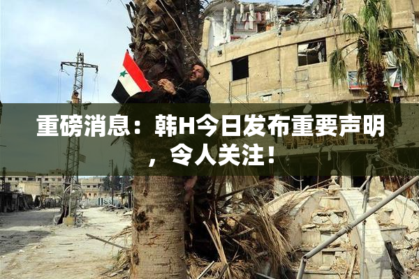 重磅消息：韩H今日发布重要声明，令人关注！