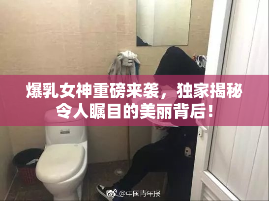爆乳女神重磅来袭，独家揭秘令人瞩目的美丽背后！