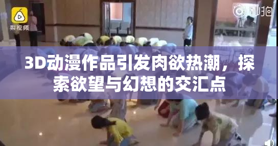 3D动漫作品引发肉欲热潮，探索欲望与幻想的交汇点