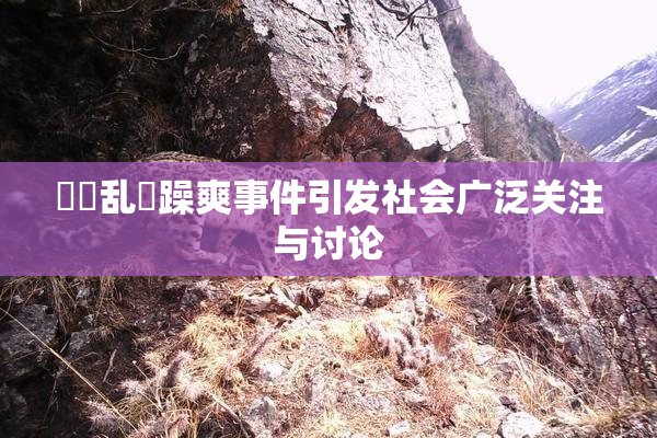 妺妺乱婬躁爽事件引发社会广泛关注与讨论
