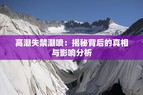 高潮失禁潮喷：揭秘背后的真相与影响分析
