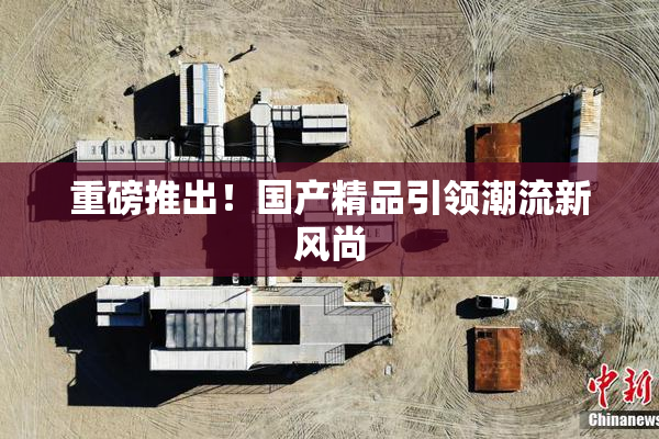 重磅推出！国产精品引领潮流新风尚
