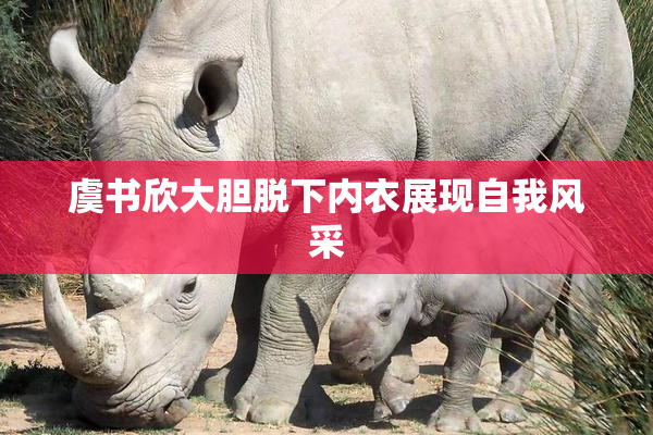 虞书欣大胆脱下内衣展现自我风采