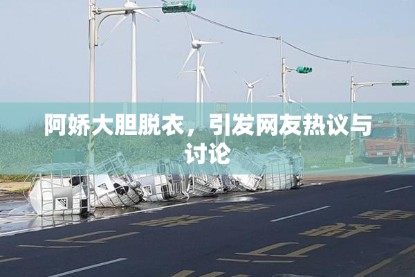 阿娇大胆脱衣，引发网友热议与讨论