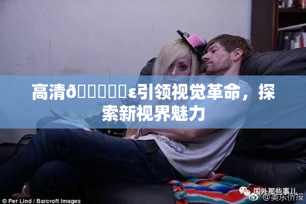 高清🔞❌‌ε引领视觉革命，探索新视界魅力
