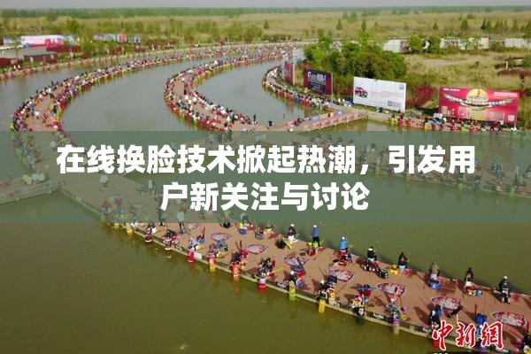 在线换脸技术掀起热潮，引发用户新关注与讨论