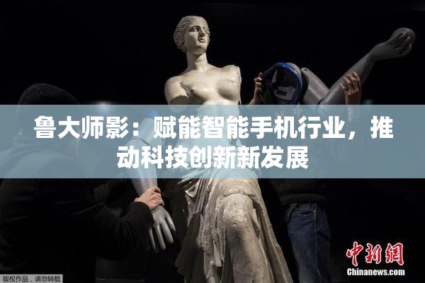 鲁大师影：赋能智能手机行业，推动科技创新新发展