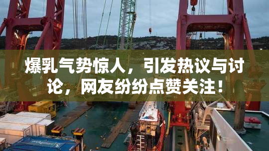 爆乳气势惊人，引发热议与讨论，网友纷纷点赞关注！