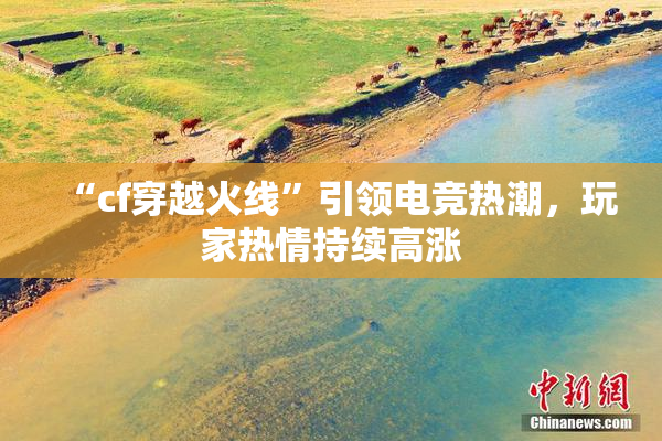 “cf穿越火线”引领电竞热潮，玩家热情持续高涨