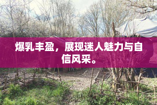 爆乳丰盈，展现迷人魅力与自信风采。