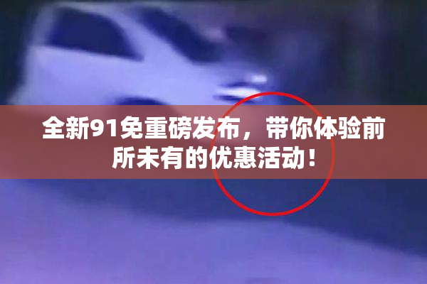 全新91免重磅发布，带你体验前所未有的优惠活动！