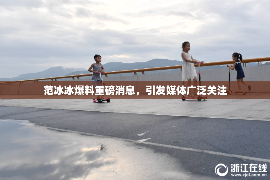 范冰冰爆料重磅消息，引发媒体广泛关注