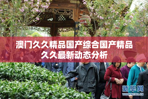 澳门久久精品国产综合国产精品久久最新动态分析