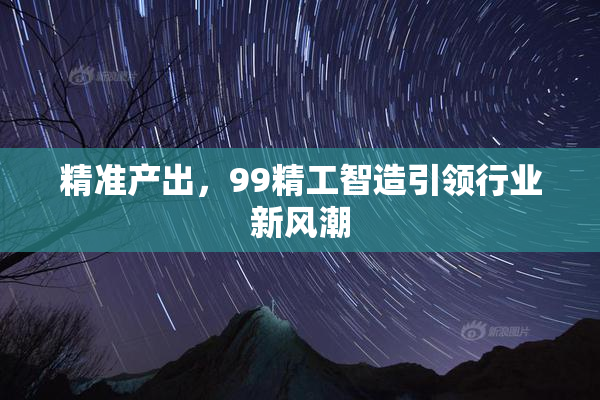 精准产出，99精工智造引领行业新风潮